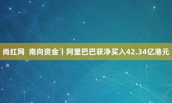 尚红网  南向资金丨阿里巴巴获净买入42.34亿港元