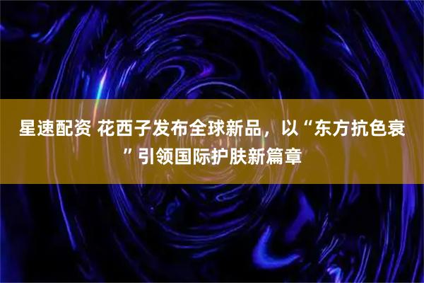 星速配资 花西子发布全球新品，以“东方抗色衰”引领国际护肤新篇章
