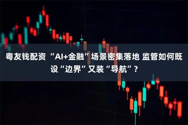 粤友钱配资 “AI+金融”场景密集落地 监管如何既设“边界”又装“导航”？