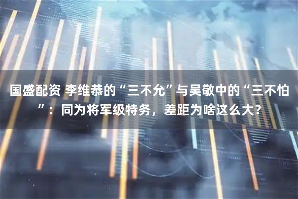 国盛配资 李维恭的“三不允”与吴敬中的“三不怕”：同为将军级特务，差距为啥这么大？