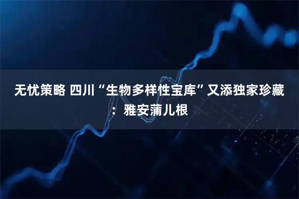 无忧策略 四川“生物多样性宝库”又添独家珍藏：雅安蒲儿根