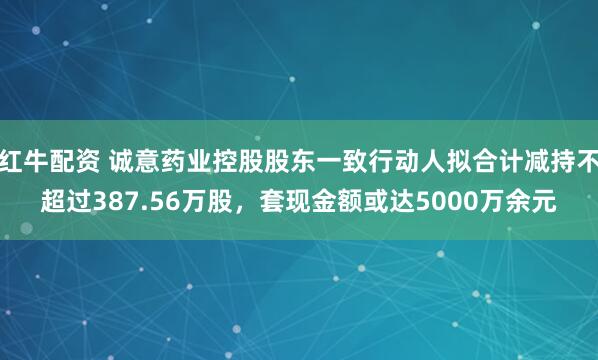 红牛配资 诚意药业控股股东一致行动人拟合计减持不超过387.56万股，套现金额或达5000万余元