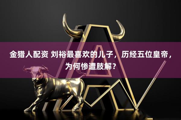 金猎人配资 刘裕最喜欢的儿子，历经五位皇帝，为何惨遭肢解？