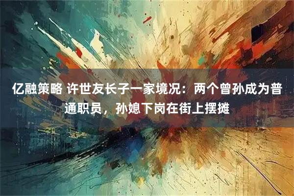 亿融策略 许世友长子一家境况：两个曾孙成为普通职员，孙媳下岗在街上摆摊