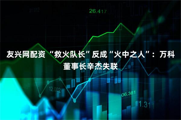 友兴网配资 “救火队长”反成“火中之人”：万科董事长辛杰失联