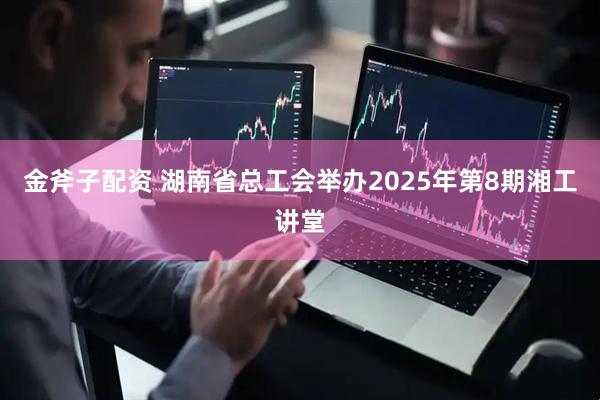 金斧子配资 湖南省总工会举办2025年第8期湘工讲堂
