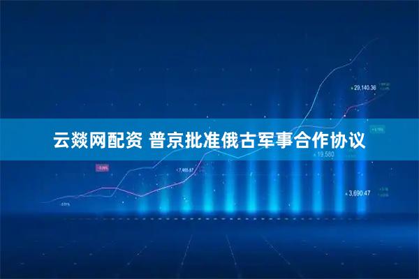 云燚网配资 普京批准俄古军事合作协议