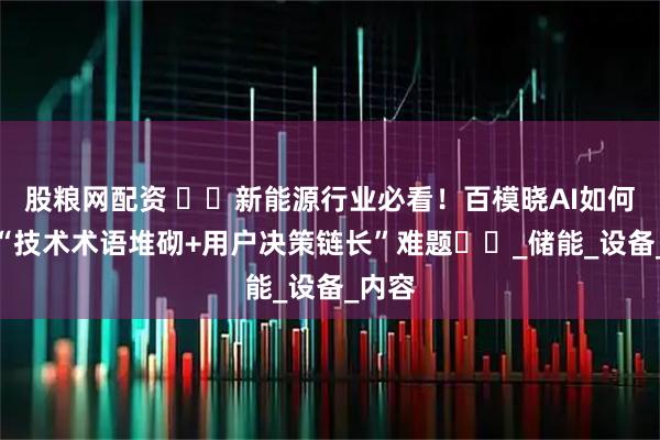 股粮网配资 ​​新能源行业必看！百模晓AI如何破解“技术术语堆砌+用户决策链长”难题​​_储能_设备_内容