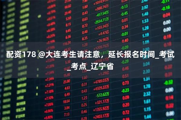 配资178 @大连考生请注意，延长报名时间_考试_考点_辽宁省