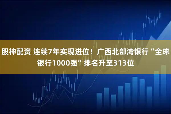 股神配资 连续7年实现进位！广西北部湾银行“全球银行1000强”排名升至313位