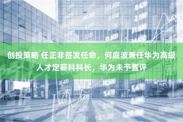 创投策略 任正非签发任命，何庭波兼任华为高级人才定薪科科长，华为未予置评