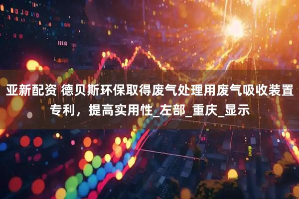 亚新配资 德贝斯环保取得废气处理用废气吸收装置专利，提高实用性_左部_重庆_显示