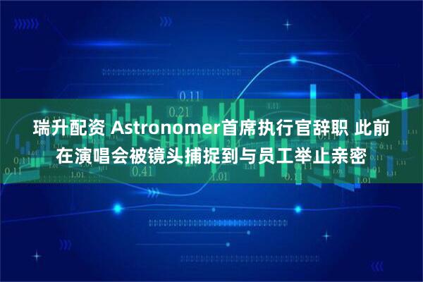 瑞升配资 Astronomer首席执行官辞职 此前在演唱会被镜头捕捉到与员工举止亲密