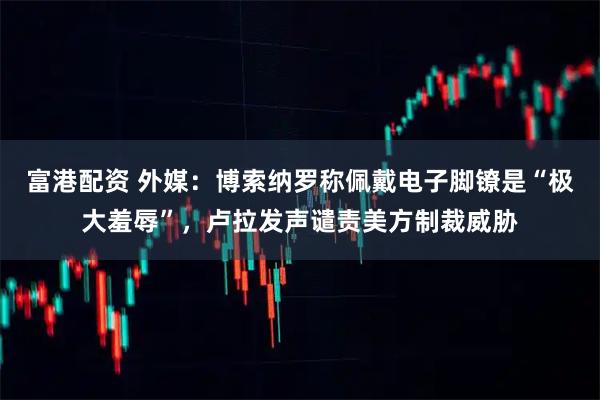富港配资 外媒：博索纳罗称佩戴电子脚镣是“极大羞辱”，卢拉发声谴责美方制裁威胁