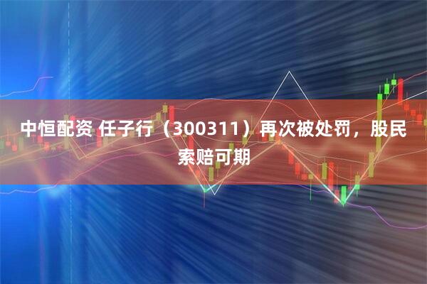 中恒配资 任子行（300311）再次被处罚，股民索赔可期