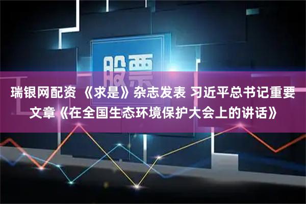 瑞银网配资 《求是》杂志发表 习近平总书记重要文章《在全国生态环境保护大会上的讲话》