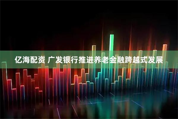 亿海配资 广发银行推进养老金融跨越式发展