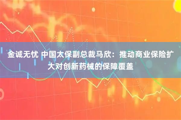 金诚无忧 中国太保副总裁马欣：推动商业保险扩大对创新药械的保障覆盖