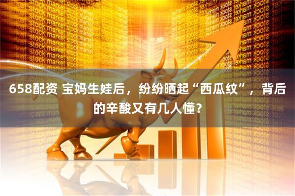 658配资 宝妈生娃后，纷纷晒起“西瓜纹”，背后的辛酸又有几人懂？