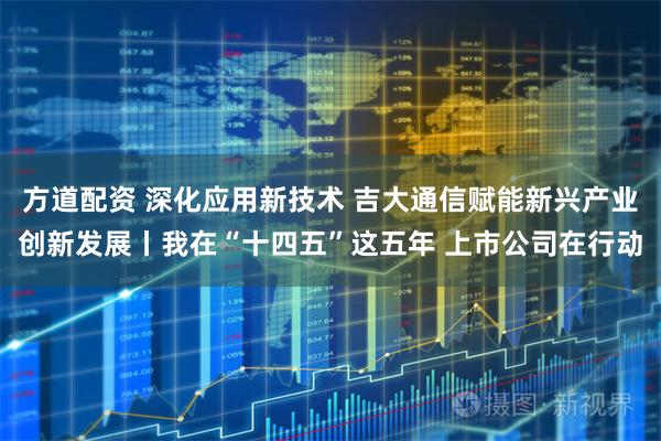 方道配资 深化应用新技术 吉大通信赋能新兴产业创新发展丨我在“十四五”这五年 上市公司在行动