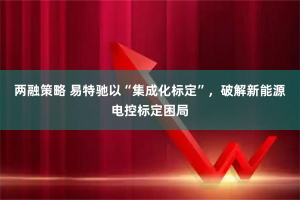 两融策略 易特驰以“集成化标定”，破解新能源电控标定困局