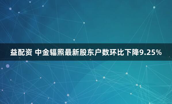 益配资 中金辐照最新股东户数环比下降9.25%