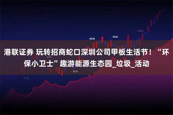港联证券 玩转招商蛇口深圳公司甲板生活节！“环保小卫士”趣游能源生态园_垃圾_活动