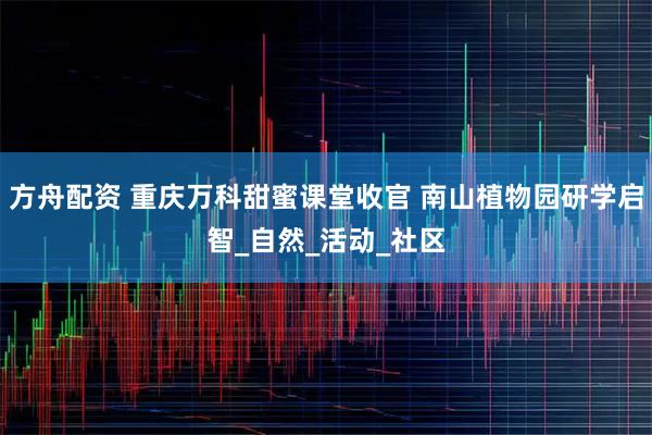 方舟配资 重庆万科甜蜜课堂收官 南山植物园研学启智_自然_活动_社区