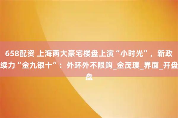 658配资 上海两大豪宅楼盘上演“小时光”，新政续力“金九银十”：外环外不限购_金茂璞_界面_开盘