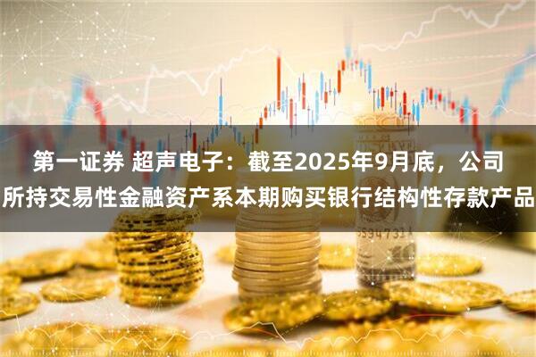 第一证券 超声电子：截至2025年9月底，公司所持交易性金融资产系本期购买银行结构性存款产品