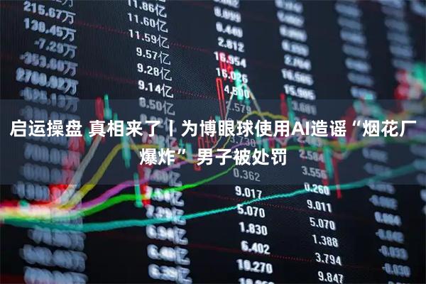 启运操盘 真相来了丨为博眼球使用AI造谣“烟花厂爆炸” 男子被处罚