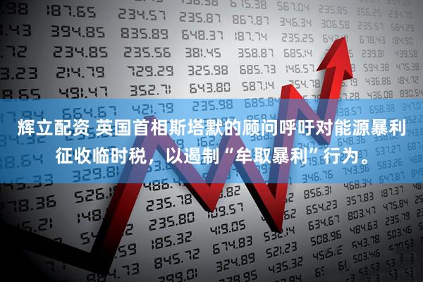 辉立配资 英国首相斯塔默的顾问呼吁对能源暴利征收临时税，以遏制“牟取暴利”行为。
